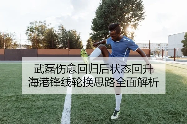 武磊伤愈回归后状态回升 海港锋线轮换思路全面解析